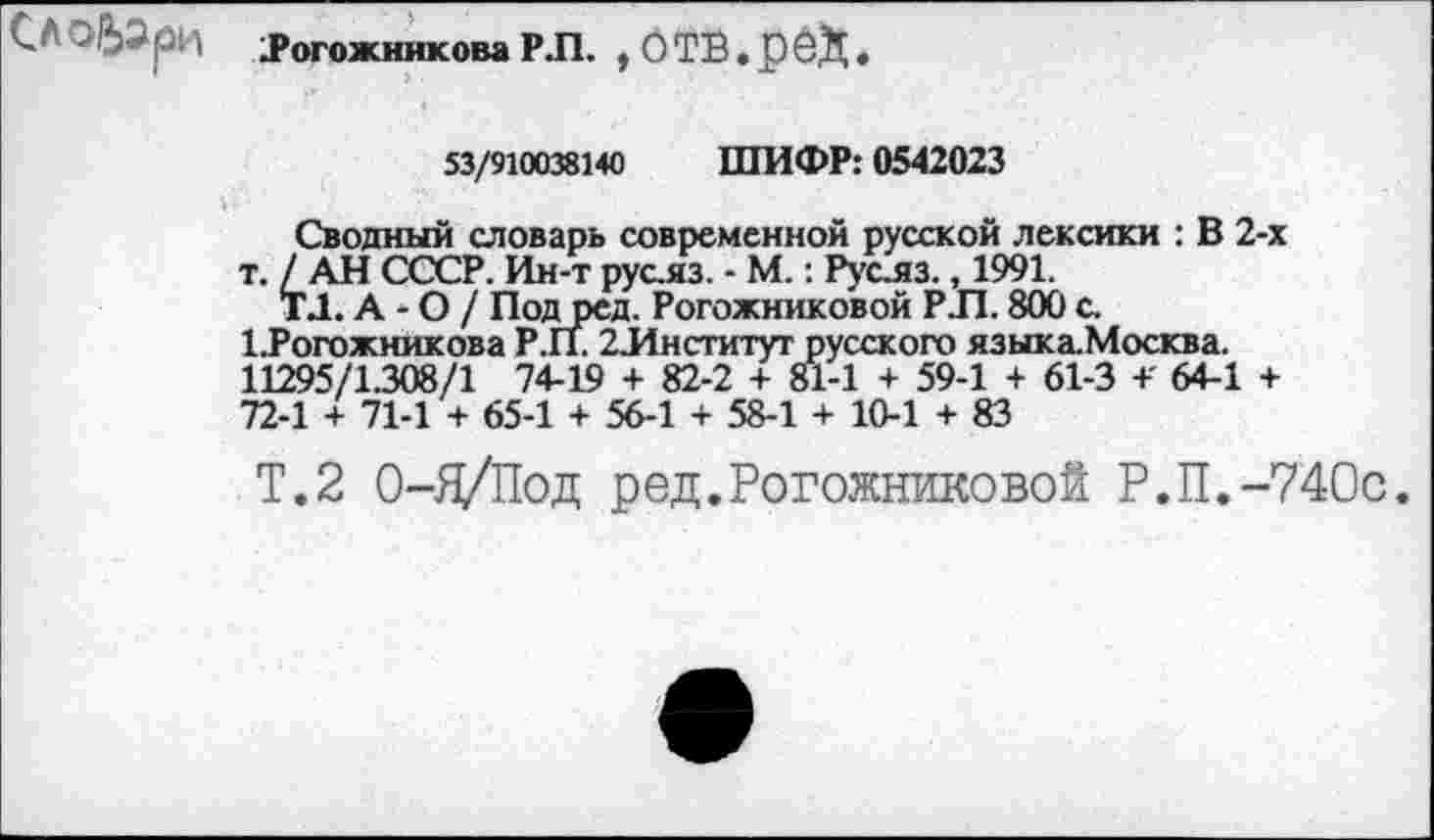 ﻿.Рогожникова Р.П. ,ОТВ.рСД.
53/910038140 ШИФР: 0542023
Сводный словарь современной русской лексики : В 2-х т. /АН СССР. Ин-т рус.яз. - М.: Руслз., 1991.
ТД. А - О / Подред. Рогожниковой РЛ. 800 с.
1Рогожникова Р.П. 2 Институт русского языка.Москва.
11295/1308/1 74-19 + 82-2 + 81-1 + 59-1 + 61-3 +' 64-1 + 72-1 + 71-1 + 65-1 + 56-1 + 58-1 + 10-1 + 83
Т.2 О-Я/Под ред.Рогожниковой Р.П.-740с.